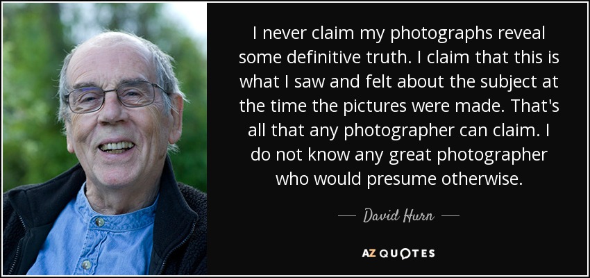 I never claim my photographs reveal some definitive truth. I claim that this is what I saw and felt about the subject at the time the pictures were made. That's all that any photographer can claim. I do not know any great photographer who would presume otherwise. - David Hurn