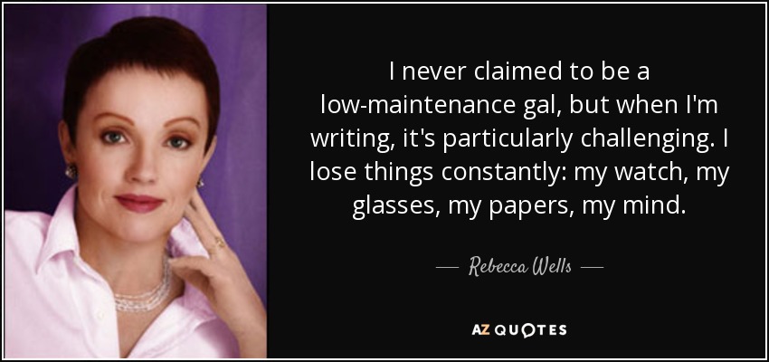I never claimed to be a low-maintenance gal, but when I'm writing, it's particularly challenging. I lose things constantly: my watch, my glasses, my papers, my mind. - Rebecca Wells