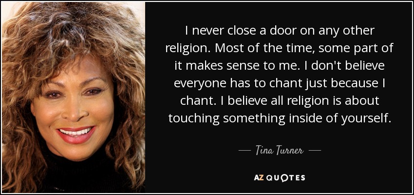 I never close a door on any other religion. Most of the time, some part of it makes sense to me. I don't believe everyone has to chant just because I chant. I believe all religion is about touching something inside of yourself. - Tina Turner