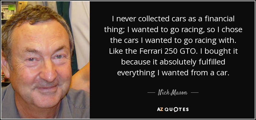 I never collected cars as a financial thing; I wanted to go racing, so I chose the cars I wanted to go racing with. Like the Ferrari 250 GTO. I bought it because it absolutely fulfilled everything I wanted from a car. - Nick Mason