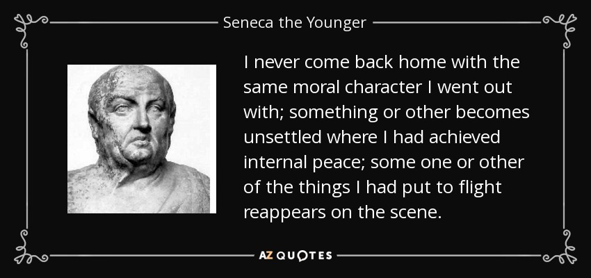 I never come back home with the same moral character I went out with; something or other becomes unsettled where I had achieved internal peace; some one or other of the things I had put to flight reappears on the scene. - Seneca the Younger