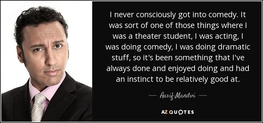 I never consciously got into comedy. It was sort of one of those things where I was a theater student, I was acting, I was doing comedy, I was doing dramatic stuff, so it's been something that I've always done and enjoyed doing and had an instinct to be relatively good at. - Aasif Mandvi