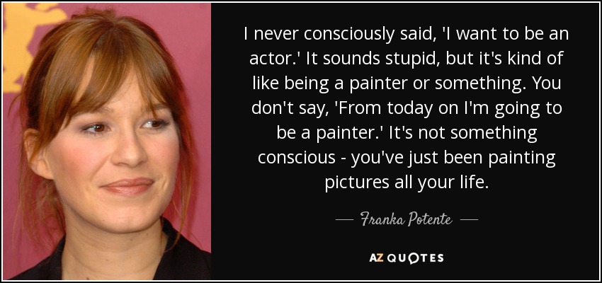 I never consciously said, 'I want to be an actor.' It sounds stupid, but it's kind of like being a painter or something. You don't say, 'From today on I'm going to be a painter.' It's not something conscious - you've just been painting pictures all your life. - Franka Potente