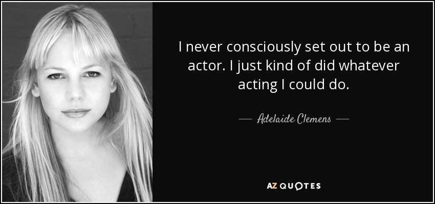 I never consciously set out to be an actor. I just kind of did whatever acting I could do. - Adelaide Clemens