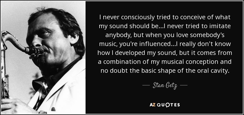 I never consciously tried to conceive of what my sound should be...I never tried to imitate anybody, but when you love somebody's music, you're influenced...I really don't know how I developed my sound, but it comes from a combination of my musical conception and no doubt the basic shape of the oral cavity. - Stan Getz