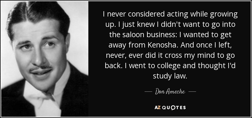 I never considered acting while growing up. I just knew I didn't want to go into the saloon business: I wanted to get away from Kenosha. And once I left, never, ever did it cross my mind to go back. I went to college and thought I'd study law. - Don Ameche