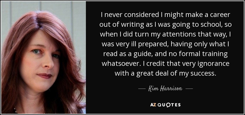 I never considered I might make a career out of writing as I was going to school, so when I did turn my attentions that way, I was very ill prepared, having only what I read as a guide, and no formal training whatsoever. I credit that very ignorance with a great deal of my success. - Kim Harrison