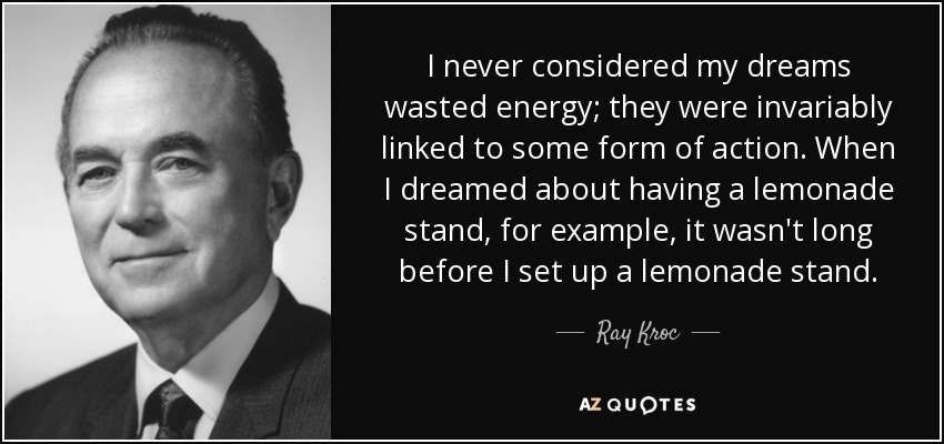 I never considered my dreams wasted energy; they were invariably linked to some form of action. When I dreamed about having a lemonade stand, for example, it wasn't long before I set up a lemonade stand. - Ray Kroc
