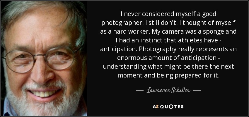 I never considered myself a good photographer. I still don't. I thought of myself as a hard worker. My camera was a sponge and I had an instinct that athletes have - anticipation. Photography really represents an enormous amount of anticipation - understanding what might be there the next moment and being prepared for it. - Lawrence Schiller