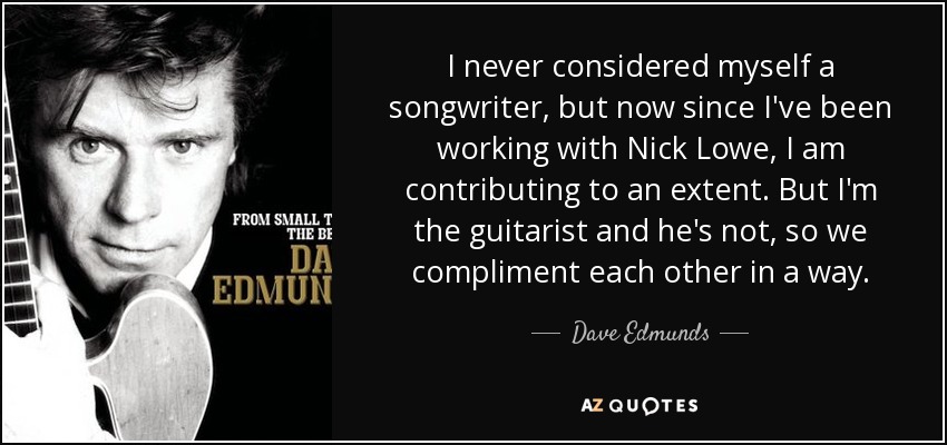 I never considered myself a songwriter, but now since I've been working with Nick Lowe, I am contributing to an extent. But I'm the guitarist and he's not, so we compliment each other in a way. - Dave Edmunds