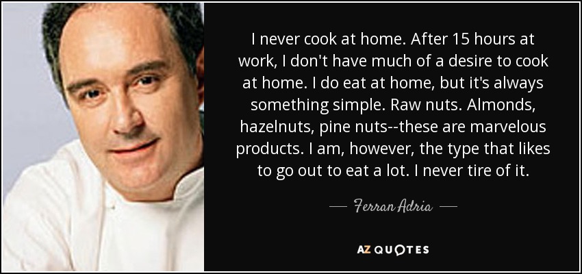 I never cook at home. After 15 hours at work, I don't have much of a desire to cook at home. I do eat at home, but it's always something simple. Raw nuts. Almonds, hazelnuts, pine nuts--these are marvelous products. I am, however, the type that likes to go out to eat a lot. I never tire of it. - Ferran Adria