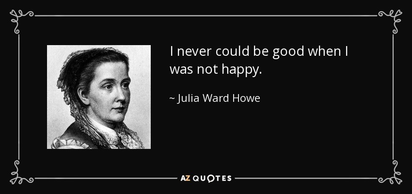 I never could be good when I was not happy. - Julia Ward Howe