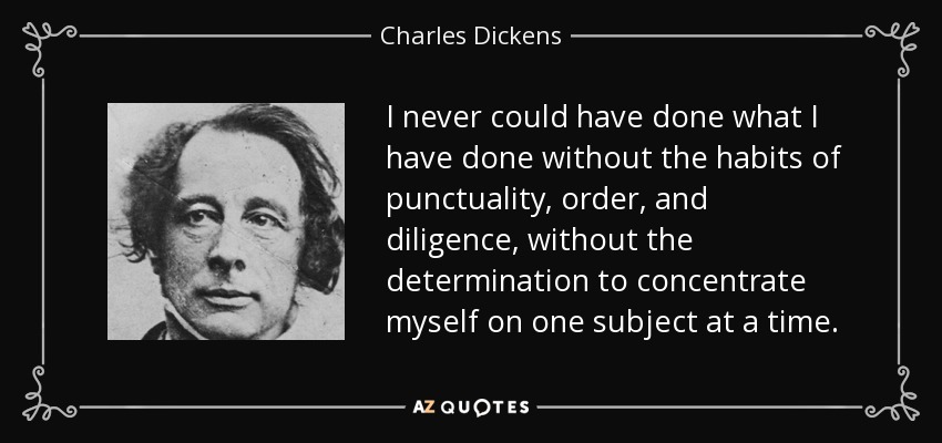I never could have done what I have done without the habits of punctuality, order, and diligence, without the determination to concentrate myself on one subject at a time. - Charles Dickens