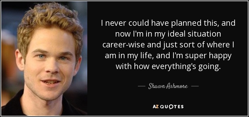 I never could have planned this, and now I'm in my ideal situation career-wise and just sort of where I am in my life, and I'm super happy with how everything's going. - Shawn Ashmore