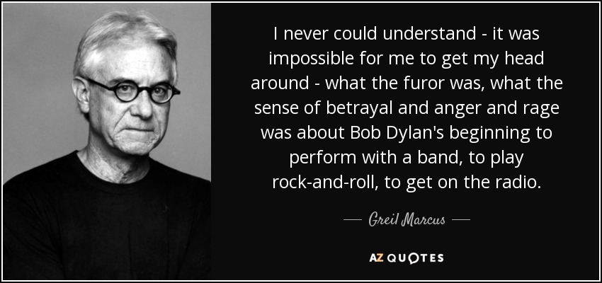 I never could understand - it was impossible for me to get my head around - what the furor was, what the sense of betrayal and anger and rage was about Bob Dylan's beginning to perform with a band, to play rock-and-roll, to get on the radio. - Greil Marcus