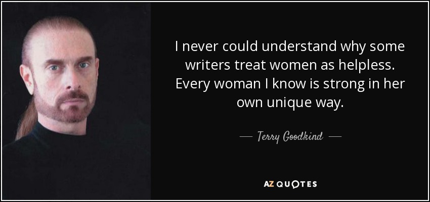 I never could understand why some writers treat women as helpless. Every woman I know is strong in her own unique way. - Terry Goodkind