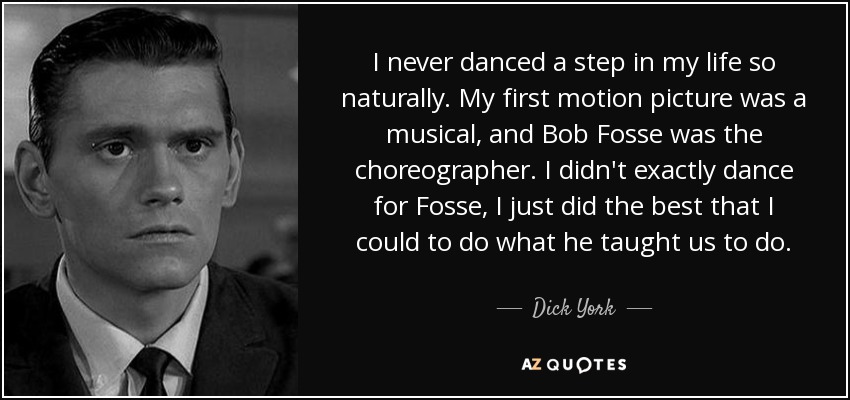I never danced a step in my life so naturally. My first motion picture was a musical, and Bob Fosse was the choreographer. I didn't exactly dance for Fosse, I just did the best that I could to do what he taught us to do. - Dick York