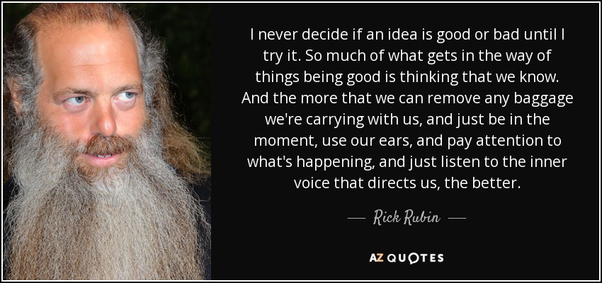 I never decide if an idea is good or bad until I try it. So much of what gets in the way of things being good is thinking that we know. And the more that we can remove any baggage we're carrying with us, and just be in the moment, use our ears, and pay attention to what's happening, and just listen to the inner voice that directs us, the better. - Rick Rubin