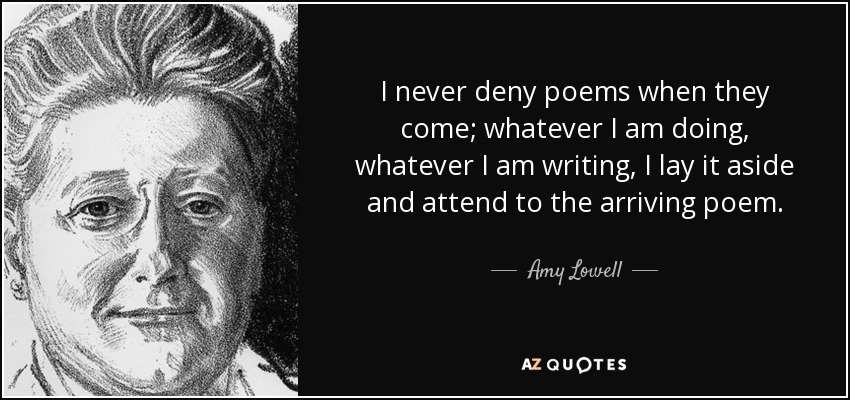 I never deny poems when they come; whatever I am doing, whatever I am writing, I lay it aside and attend to the arriving poem. - Amy Lowell