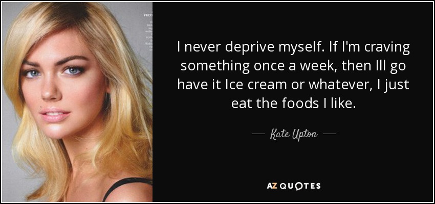I never deprive myself. If I'm craving something once a week, then Ill go have it Ice cream or whatever, I just eat the foods I like. - Kate Upton