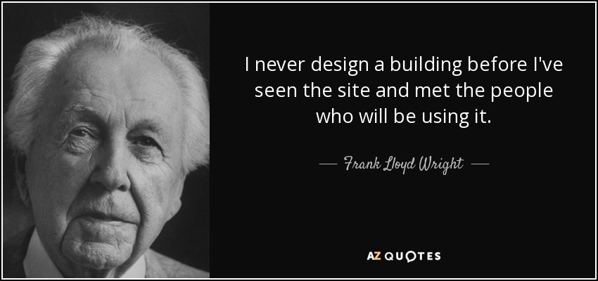 I never design a building before I've seen the site and met the people who will be using it. - Frank Lloyd Wright