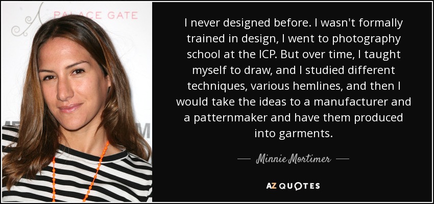 I never designed before. I wasn't formally trained in design, I went to photography school at the ICP. But over time, I taught myself to draw, and I studied different techniques, various hemlines, and then I would take the ideas to a manufacturer and a patternmaker and have them produced into garments. - Minnie Mortimer