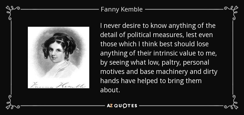 I never desire to know anything of the detail of political measures, lest even those which I think best should lose anything of their intrinsic value to me, by seeing what low, paltry, personal motives and base machinery and dirty hands have helped to bring them about. - Fanny Kemble