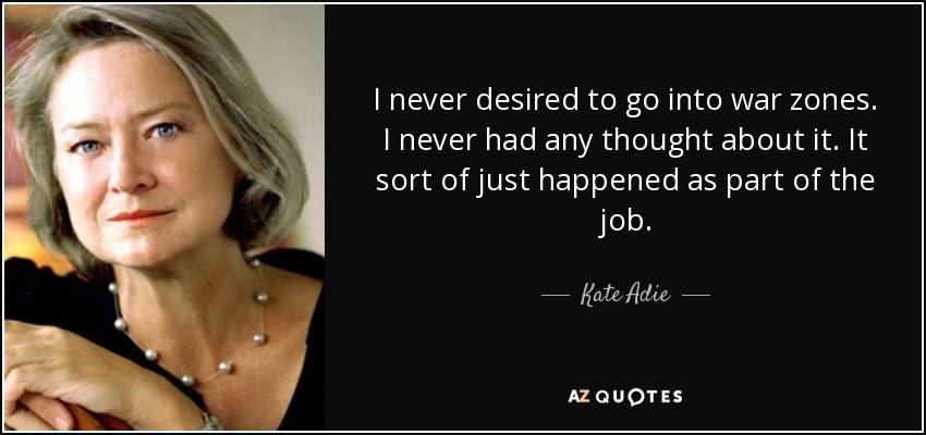 I never desired to go into war zones. I never had any thought about it. It sort of just happened as part of the job. - Kate Adie