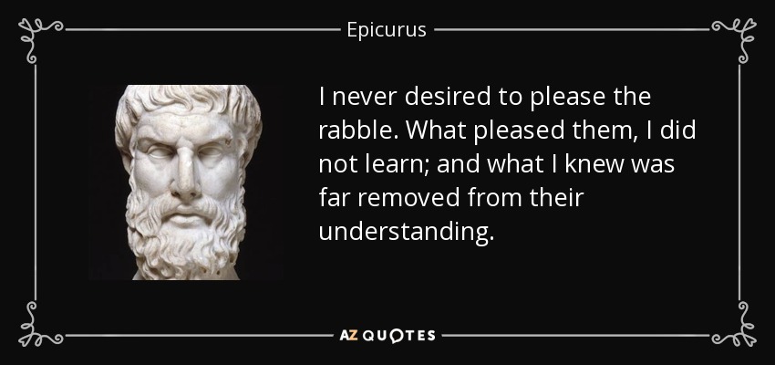 I never desired to please the rabble. What pleased them, I did not learn; and what I knew was far removed from their understanding. - Epicurus