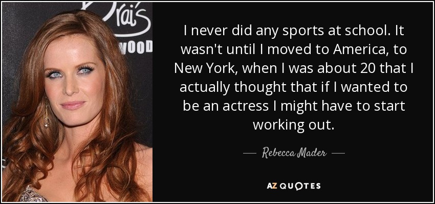 I never did any sports at school. It wasn't until I moved to America, to New York, when I was about 20 that I actually thought that if I wanted to be an actress I might have to start working out. - Rebecca Mader