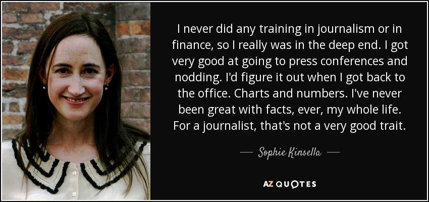 I never did any training in journalism or in finance, so I really was in the deep end. I got very good at going to press conferences and nodding. I'd figure it out when I got back to the office. Charts and numbers. I've never been great with facts, ever, my whole life. For a journalist, that's not a very good trait. - Sophie Kinsella