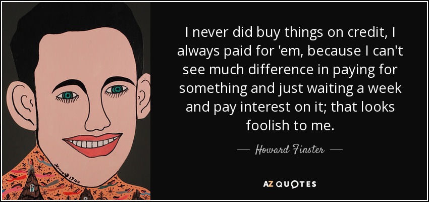 I never did buy things on credit, I always paid for 'em, because I can't see much difference in paying for something and just waiting a week and pay interest on it; that looks foolish to me. - Howard Finster