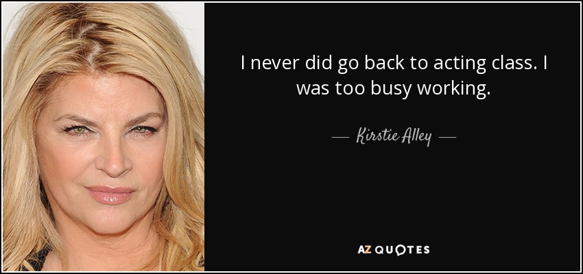 I never did go back to acting class. I was too busy working. - Kirstie Alley