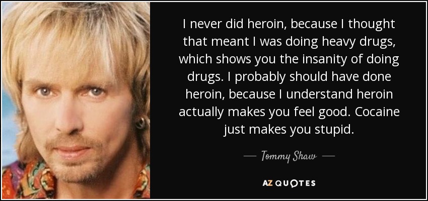I never did heroin, because I thought that meant I was doing heavy drugs, which shows you the insanity of doing drugs. I probably should have done heroin, because I understand heroin actually makes you feel good. Cocaine just makes you stupid. - Tommy Shaw