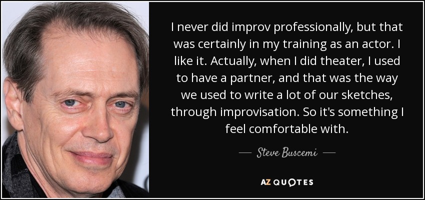 I never did improv professionally, but that was certainly in my training as an actor. I like it. Actually, when I did theater, I used to have a partner, and that was the way we used to write a lot of our sketches, through improvisation. So it's something I feel comfortable with. - Steve Buscemi