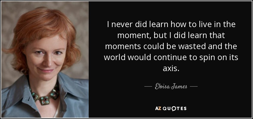 I never did learn how to live in the moment, but I did learn that moments could be wasted and the world would continue to spin on its axis. - Eloisa James