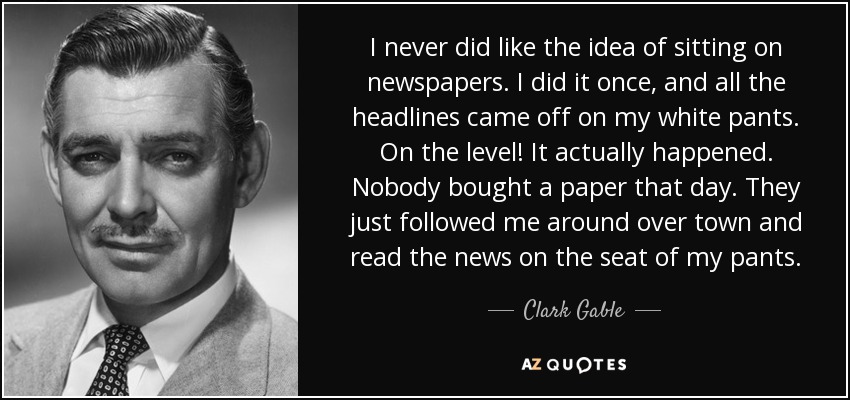 I never did like the idea of sitting on newspapers. I did it once, and all the headlines came off on my white pants. On the level! It actually happened. Nobody bought a paper that day. They just followed me around over town and read the news on the seat of my pants. - Clark Gable