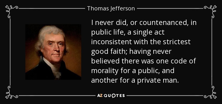 I never did, or countenanced, in public life, a single act inconsistent with the strictest good faith; having never believed there was one code of morality for a public, and another for a private man. - Thomas Jefferson
