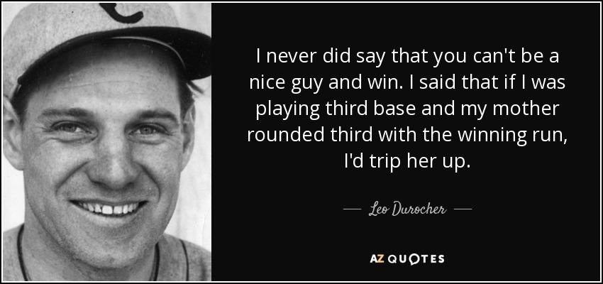 I never did say that you can't be a nice guy and win. I said that if I was playing third base and my mother rounded third with the winning run, I'd trip her up. - Leo Durocher