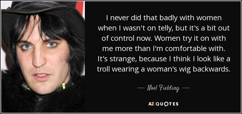 I never did that badly with women when I wasn't on telly, but it's a bit out of control now. Women try it on with me more than I'm comfortable with. It's strange, because I think I look like a troll wearing a woman's wig backwards. - Noel Fielding