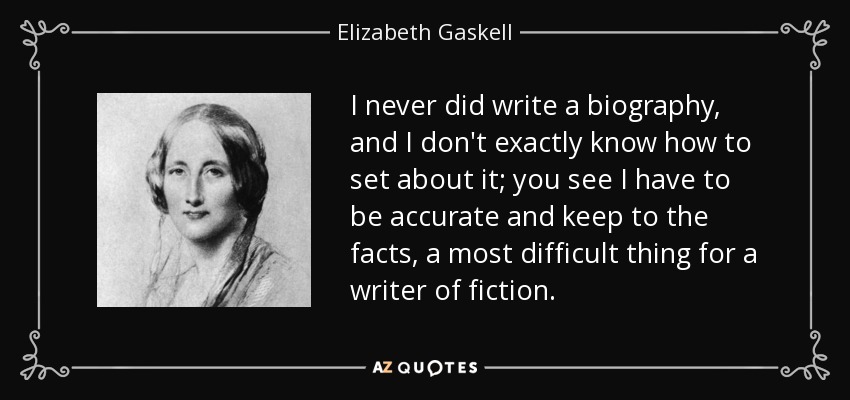 I never did write a biography, and I don't exactly know how to set about it; you see I have to be accurate and keep to the facts, a most difficult thing for a writer of fiction. - Elizabeth Gaskell