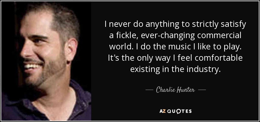 I never do anything to strictly satisfy a fickle, ever-changing commercial world. I do the music I like to play. It's the only way I feel comfortable existing in the industry. - Charlie Hunter