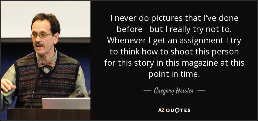 I never do pictures that I've done before - but I really try not to. Whenever I get an assignment I try to think how to shoot this person for this story in this magazine at this point in time. - Gregory Heisler