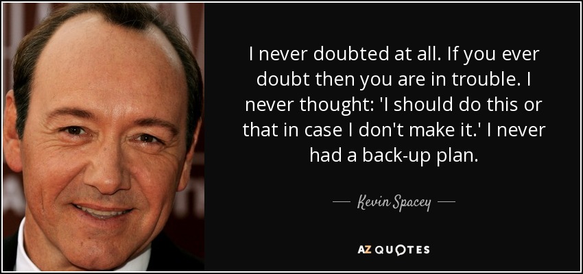 I never doubted at all. If you ever doubt then you are in trouble. I never thought: 'I should do this or that in case I don't make it.' I never had a back-up plan. - Kevin Spacey