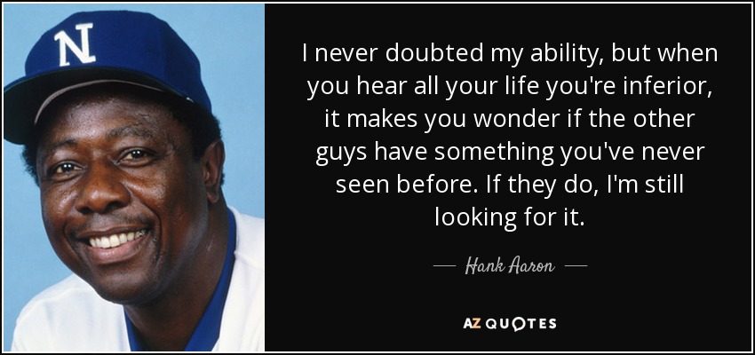 I never doubted my ability, but when you hear all your life you're inferior, it makes you wonder if the other guys have something you've never seen before. If they do, I'm still looking for it. - Hank Aaron