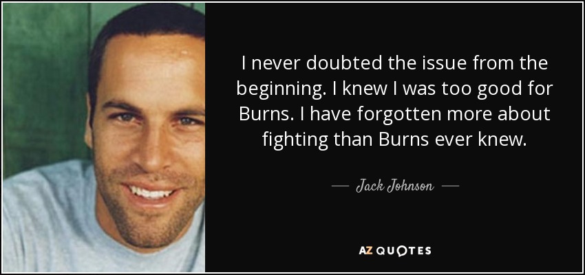 I never doubted the issue from the beginning. I knew I was too good for Burns. I have forgotten more about fighting than Burns ever knew. - Jack Johnson