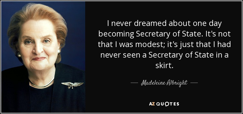 I never dreamed about one day becoming Secretary of State. It's not that I was modest; it's just that I had never seen a Secretary of State in a skirt. - Madeleine Albright