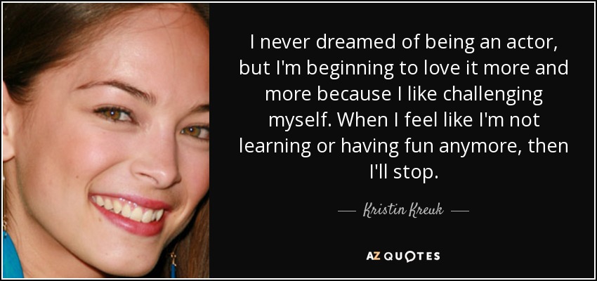 I never dreamed of being an actor, but I'm beginning to love it more and more because I like challenging myself. When I feel like I'm not learning or having fun anymore, then I'll stop. - Kristin Kreuk