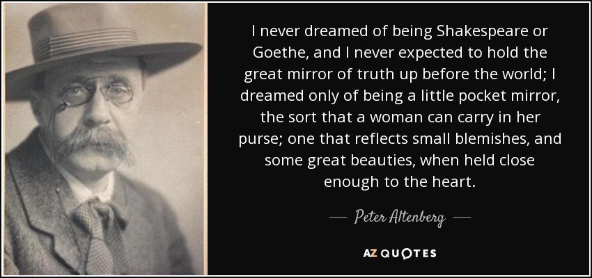 I never dreamed of being Shakespeare or Goethe, and I never expected to hold the great mirror of truth up before the world; I dreamed only of being a little pocket mirror, the sort that a woman can carry in her purse; one that reflects small blemishes, and some great beauties, when held close enough to the heart. - Peter Altenberg
