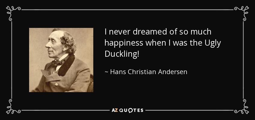 I never dreamed of so much happiness when I was the Ugly Duckling! - Hans Christian Andersen